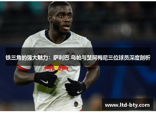 铁三角的强大魅力:萨利巴 乌帕与楚阿梅尼三位球员深度剖析 铁三角的强大魅力:萨利巴 乌帕与楚阿梅尼三位球员深度剖析